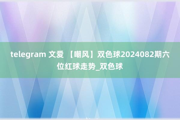 telegram 文爱 【嘲风】双色球2024082期六位红球走势_双色球