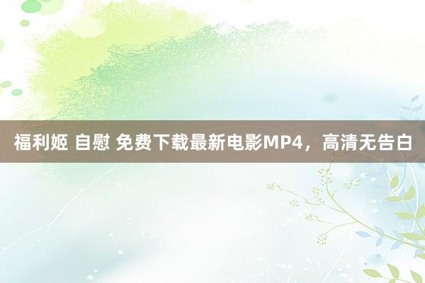 福利姬 自慰 免费下载最新电影MP4，高清无告白