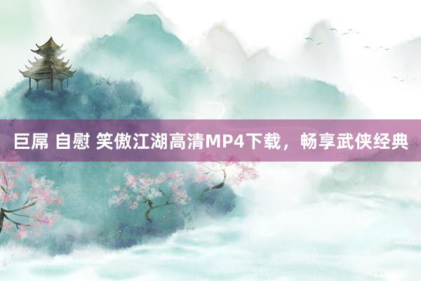 巨屌 自慰 笑傲江湖高清MP4下载，畅享武侠经典