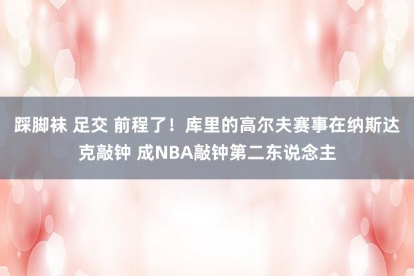 踩脚袜 足交 前程了！库里的高尔夫赛事在纳斯达克敲钟 成NBA敲钟第二东说念主