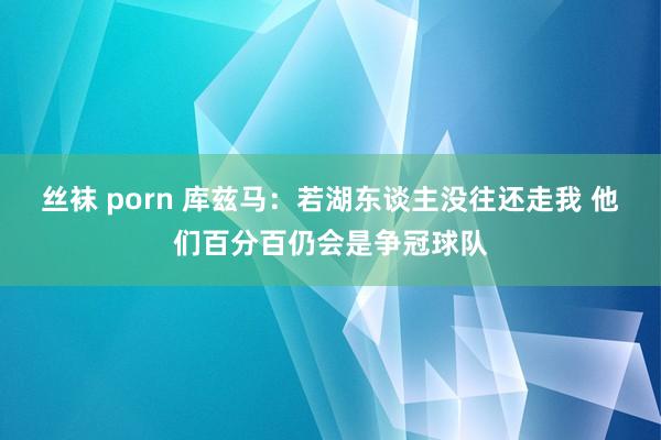 丝袜 porn 库兹马：若湖东谈主没往还走我 他们百分百仍会是争冠球队