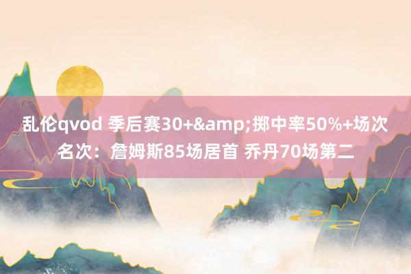 乱伦qvod 季后赛30+&掷中率50%+场次名次：詹姆斯85场居首 乔丹70场第二