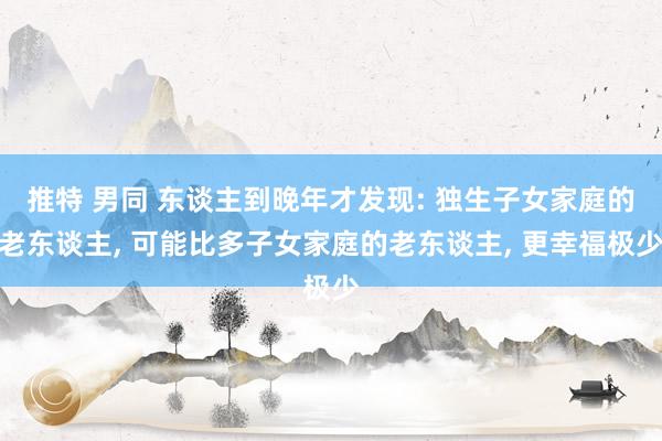 推特 男同 东谈主到晚年才发现: 独生子女家庭的老东谈主， 可能比多子女家庭的老东谈主， 更幸福极少