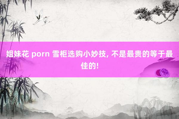 姐妹花 porn 雪柜选购小妙技， 不是最贵的等于最佳的!