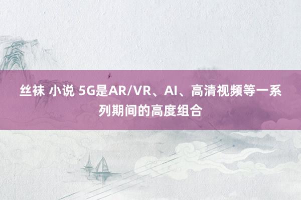 丝袜 小说 5G是AR/VR、AI、高清视频等一系列期间的高度组合