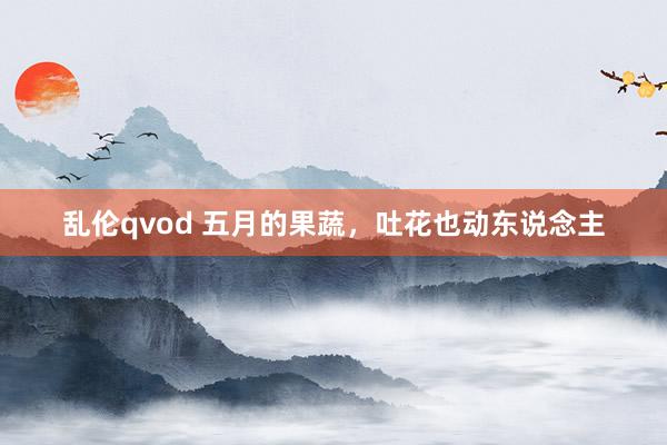 乱伦qvod 五月的果蔬，吐花也动东说念主