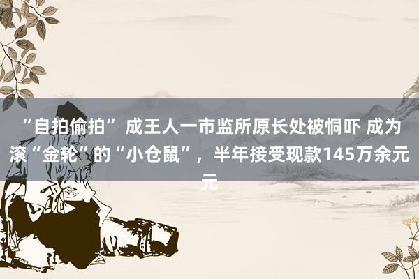 “自拍偷拍” 成王人一市监所原长处被恫吓 成为滚“金轮”的“小仓鼠”，半年接受现款145万余元