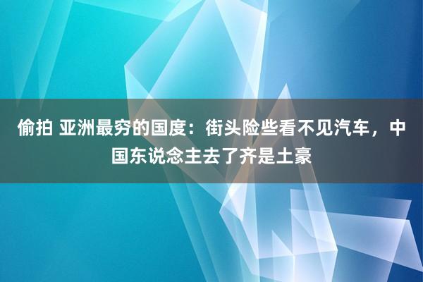 偷拍 亚洲最穷的国度：街头险些看不见汽车，中国东说念主去了齐是土豪