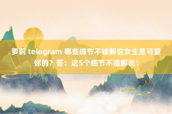 萝莉 telegram 哪些细节不错解说女生是可爱你的？答：这5个细节不错解说！