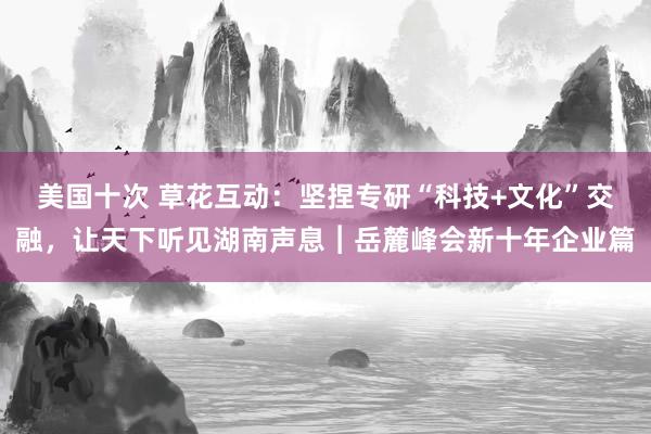 美国十次 草花互动：坚捏专研“科技+文化”交融，让天下听见湖南声息︱岳麓峰会新十年企业篇