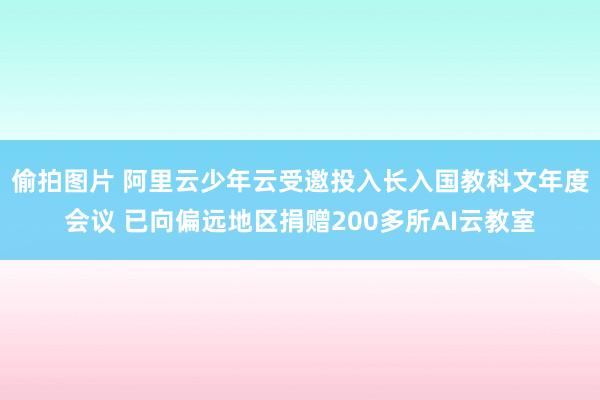 偷拍图片 阿里云少年云受邀投入长入国教科文年度会议 已向偏远地区捐赠200多所AI云教室