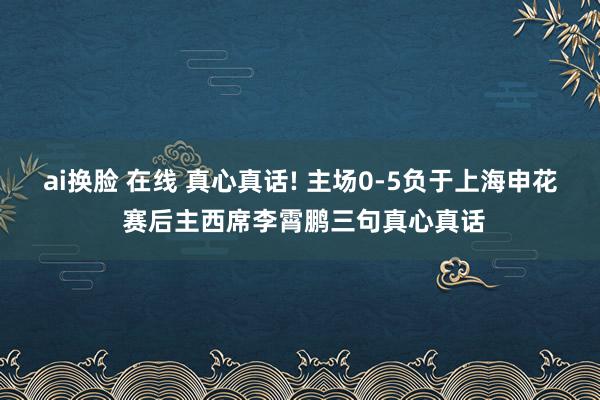 ai换脸 在线 真心真话! 主场0-5负于上海申花 赛后主西席李霄鹏三句真心真话