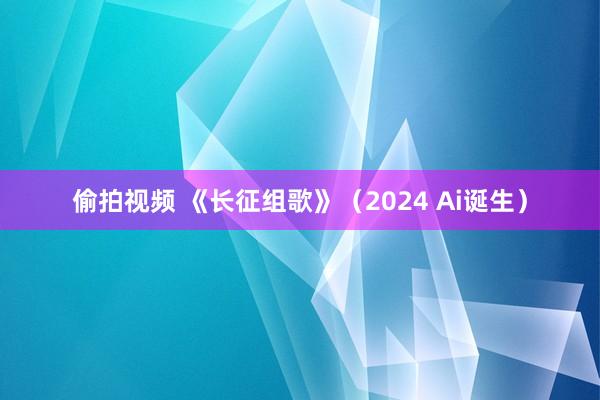 偷拍视频 《长征组歌》（2024 Ai诞生）