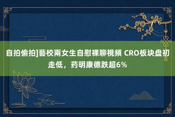 自拍偷拍]藝校兩女生自慰裸聊視頻 CRO板块盘初走低，药明康德跌超6%