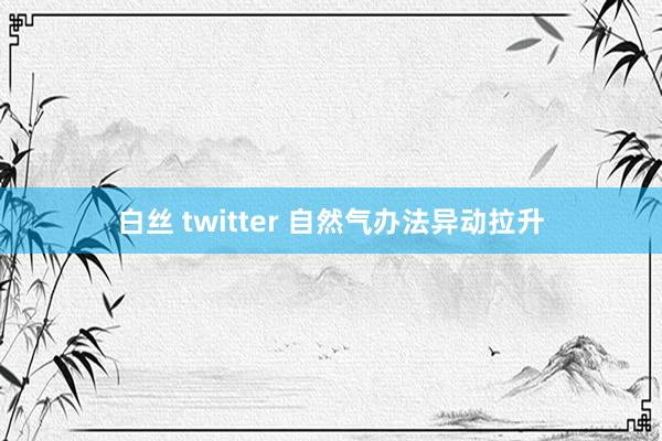 白丝 twitter 自然气办法异动拉升