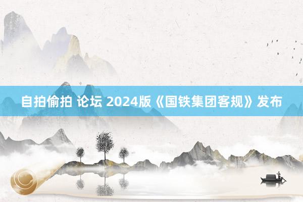 自拍偷拍 论坛 2024版《国铁集团客规》发布