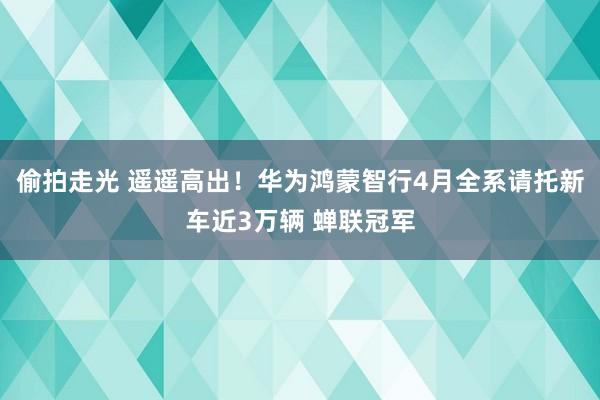 偷拍走光 遥遥高出！华为鸿蒙智行4月全系请托新车近3万辆 蝉联冠军