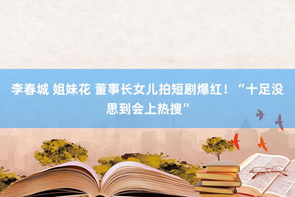 李春城 姐妹花 董事长女儿拍短剧爆红！“十足没思到会上热搜”