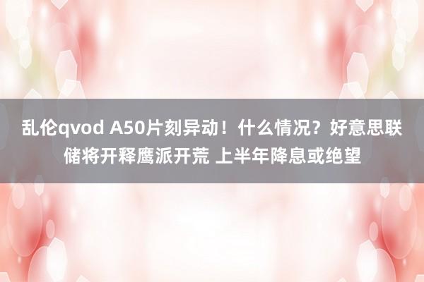 乱伦qvod A50片刻异动！什么情况？好意思联储将开释鹰派开荒 上半年降息或绝望