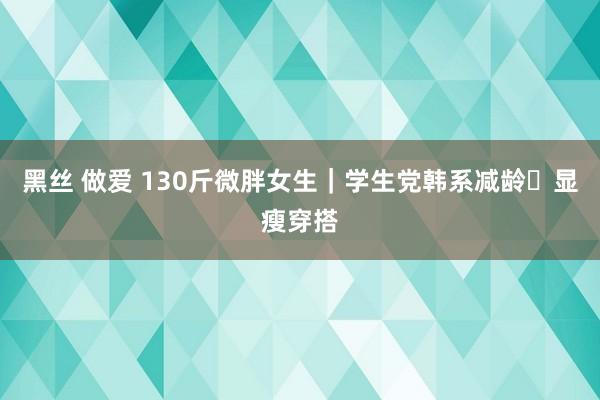 黑丝 做爱 130斤微胖女生｜学生党韩系减龄✨显瘦穿搭