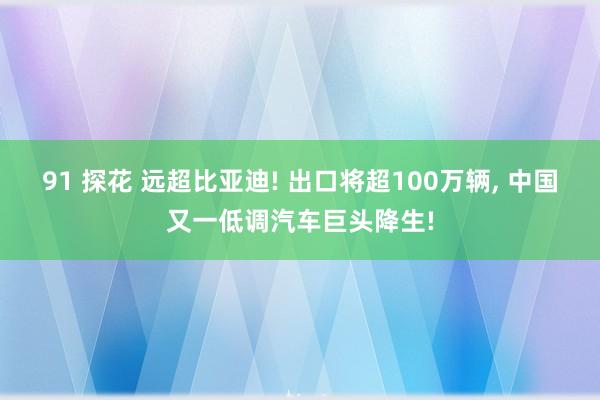 91 探花 远超比亚迪! 出口将超100万辆， 中国又一低调汽车巨头降生!