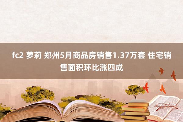 fc2 萝莉 郑州5月商品房销售1.37万套 住宅销售面积环比涨四成