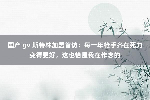 国产 gv 斯特林加盟首访：每一年枪手齐在死力变得更好，这也恰是我在作念的