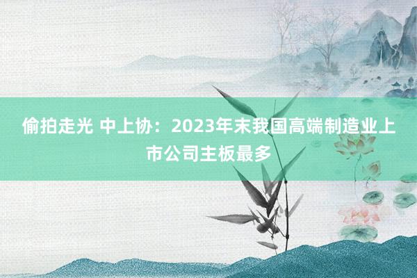 偷拍走光 中上协：2023年末我国高端制造业上市公司主板最多