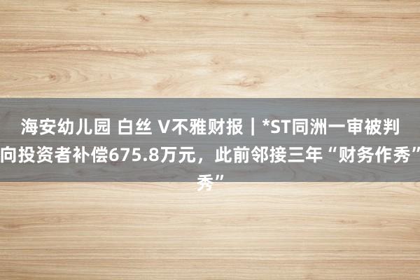 海安幼儿园 白丝 V不雅财报｜*ST同洲一审被判向投资者补偿675.8万元，此前邻接三年“财务作秀”