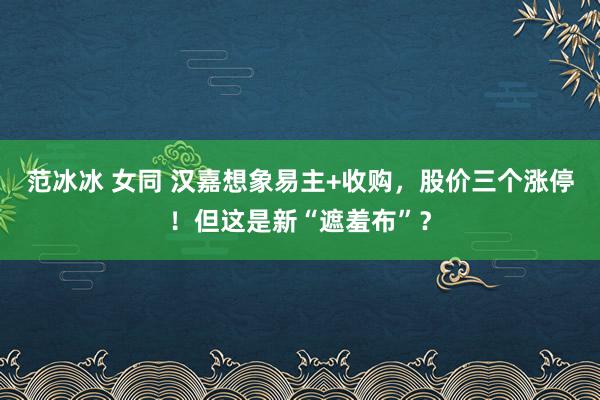 范冰冰 女同 汉嘉想象易主+收购，股价三个涨停！但这是新“遮羞布”？