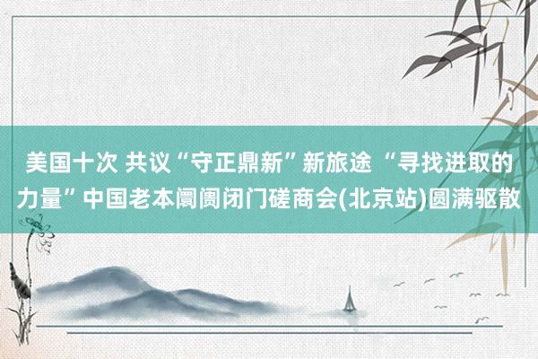 美国十次 共议“守正鼎新”新旅途 “寻找进取的力量”中国老本阛阓闭门磋商会(北京站)圆满驱散