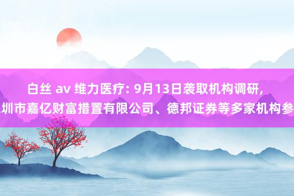 白丝 av 维力医疗: 9月13日袭取机构调研, 深圳市嘉亿财富措置有限公司、德邦证券等多家机构参与