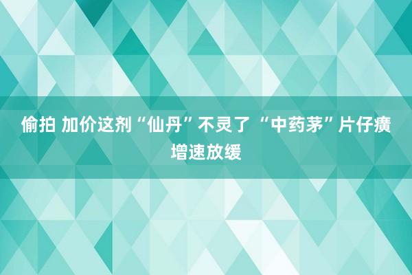 偷拍 加价这剂“仙丹”不灵了 “中药茅”片仔癀增速放缓