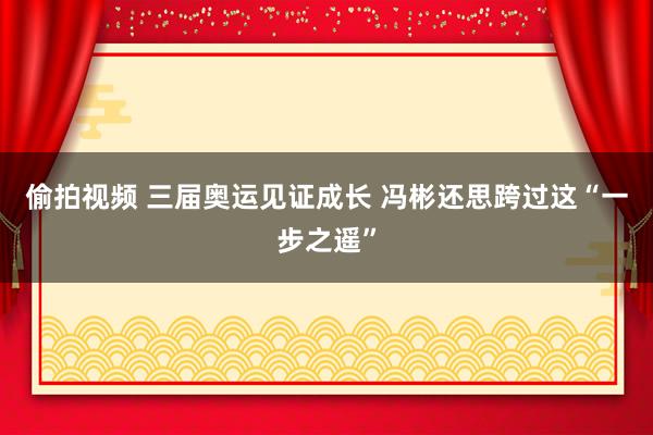 偷拍视频 三届奥运见证成长 冯彬还思跨过这“一步之遥”