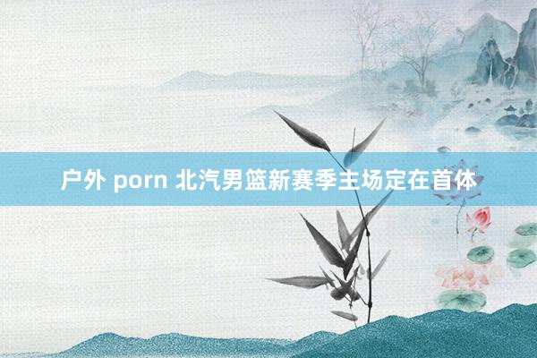 户外 porn 北汽男篮新赛季主场定在首体