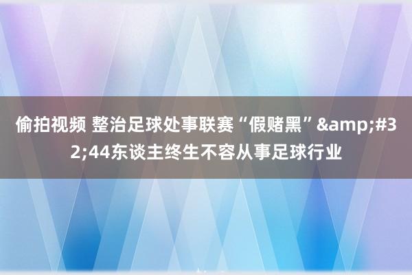 偷拍视频 整治足球处事联赛“假赌黑”&#32;44东谈主终生不容从事足球行业