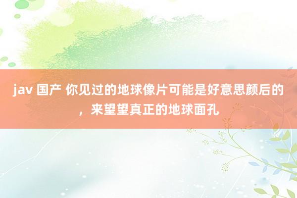 jav 国产 你见过的地球像片可能是好意思颜后的，来望望真正的地球面孔