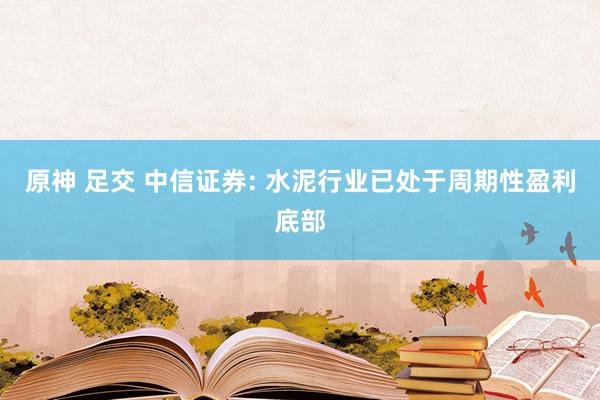 原神 足交 中信证券: 水泥行业已处于周期性盈利底部