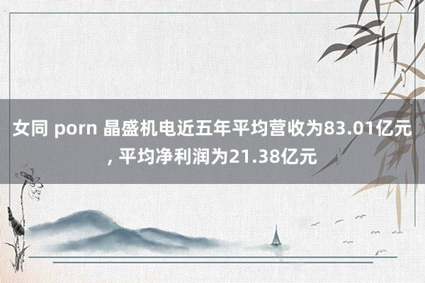 女同 porn 晶盛机电近五年平均营收为83.01亿元, 平均净利润为21.38亿元