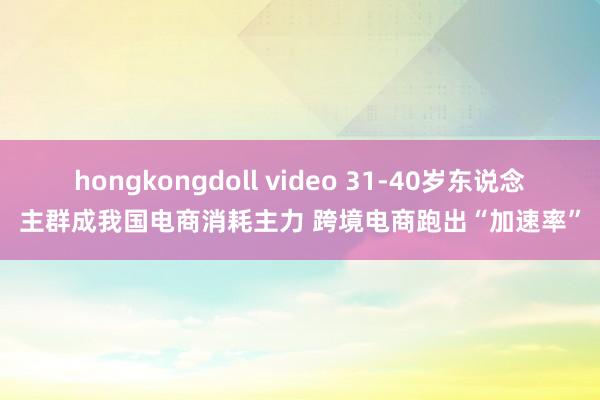 hongkongdoll video 31-40岁东说念主群成我国电商消耗主力 跨境电商跑出“加速率”