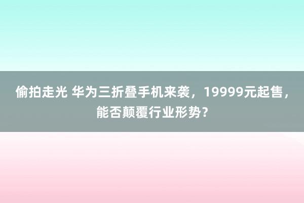 偷拍走光 华为三折叠手机来袭，19999元起售，能否颠覆行业形势？