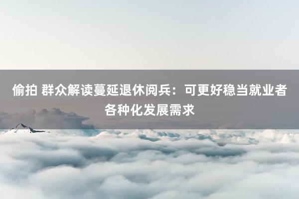 偷拍 群众解读蔓延退休阅兵：可更好稳当就业者各种化发展需求