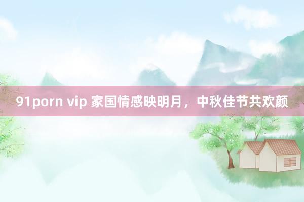 91porn vip 家国情感映明月，中秋佳节共欢颜