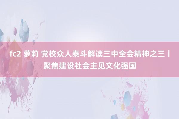 fc2 萝莉 党校众人泰斗解读三中全会精神之三丨聚焦建设社会主见文化强国