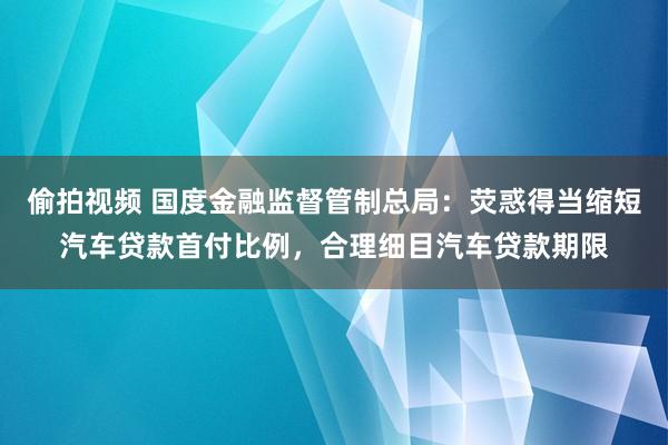 偷拍视频 国度金融监督管制总局：荧惑得当缩短汽车贷款首付比例，合理细目汽车贷款期限