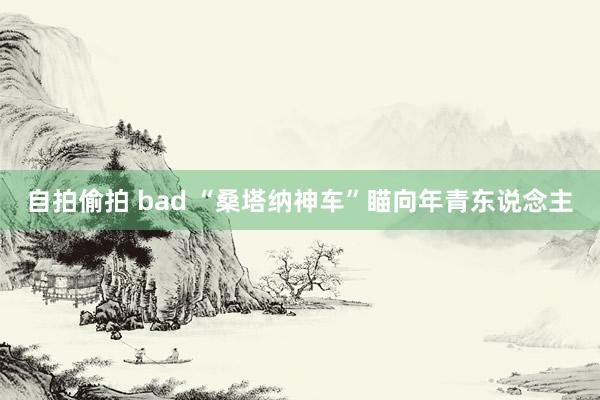 自拍偷拍 bad “桑塔纳神车”瞄向年青东说念主