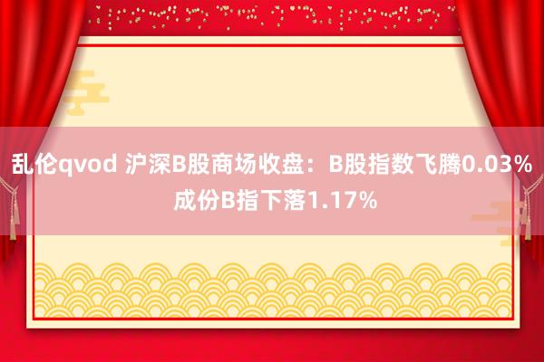 乱伦qvod 沪深B股商场收盘：B股指数飞腾0.03% 成份B指下落1.17%