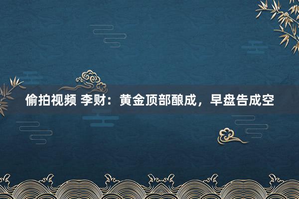 偷拍视频 李财：黄金顶部酿成，早盘告成空