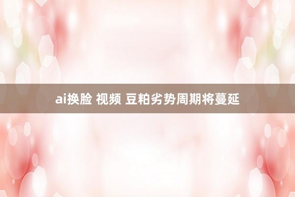 ai换脸 视频 豆粕劣势周期将蔓延