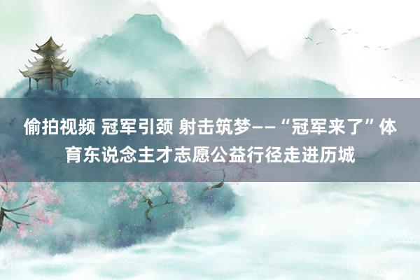 偷拍视频 冠军引颈 射击筑梦——“冠军来了”体育东说念主才志愿公益行径走进历城